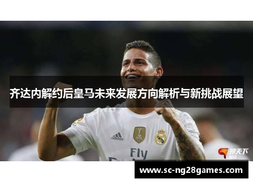 齐达内解约后皇马未来发展方向解析与新挑战展望 齐达内解约后皇马未来发展方向解析与新挑战展望