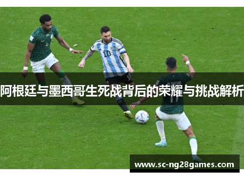 阿根廷与墨西哥生死战背后的荣耀与挑战解析
