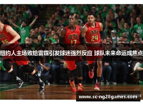 纽约人主场败给雷霆引发球迷强烈反应 球队未来命运成焦点 纽约人主场败给雷霆引发球迷强烈反应 球队未来命运成焦点