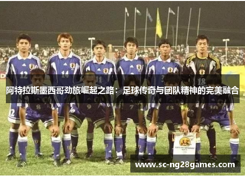 阿特拉斯墨西哥劲旅崛起之路:足球传奇与团队精神的完美融合 阿特拉斯墨西哥劲旅崛起之路:足球传奇与团队精神的完美融合