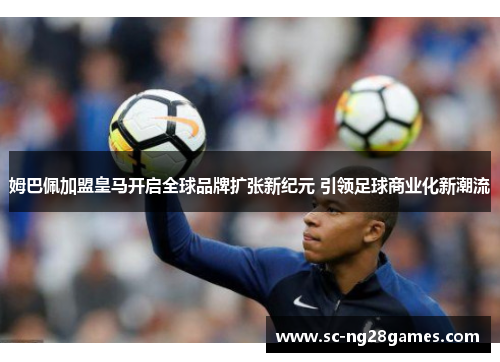 姆巴佩加盟皇马开启全球品牌扩张新纪元 引领足球商业化新潮流 姆巴佩加盟皇马开启全球品牌扩张新纪元 引领足球商业化新潮流