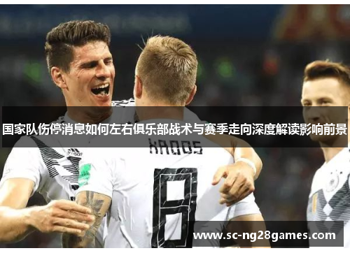 国家队伤停消息如何左右俱乐部战术与赛季走向深度解读影响前景 国家队伤停消息如何左右俱乐部战术与赛季走向深度解读影响前景