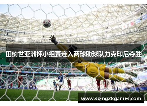 田绮世亚洲杯小组赛连入两球助球队力克印尼夺胜 田绮世亚洲杯小组赛连入两球助球队力克印尼夺胜
