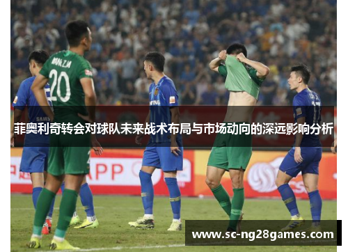 菲奥利奇转会对球队未来战术布局与市场动向的深远影响分析