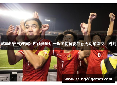武磊坦言或迎国足世预赛最后一程老将背影与新周期希望交汇时刻 武磊坦言或迎国足世预赛最后一程老将背影与新周期希望交汇时刻