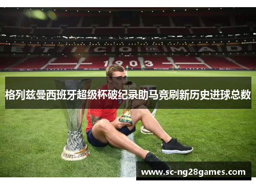 格列兹曼西班牙超级杯破纪录助马竞刷新历史进球总数 格列兹曼西班牙超级杯破纪录助马竞刷新历史进球总数